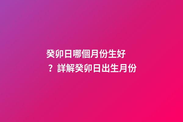 癸卯日哪個月份生好？詳解癸卯日出生月份